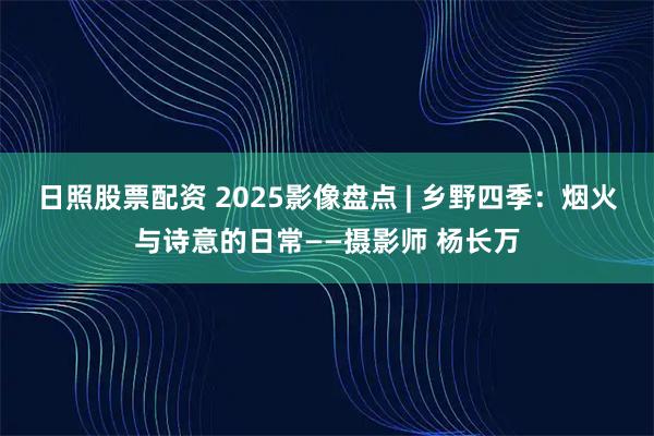 日照股票配资 2025影像盘点 | 乡野四季：烟火与诗意的日常——摄影师 杨长万