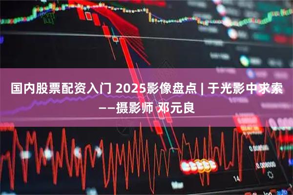 国内股票配资入门 2025影像盘点 | 于光影中求索——摄影师 邓元良