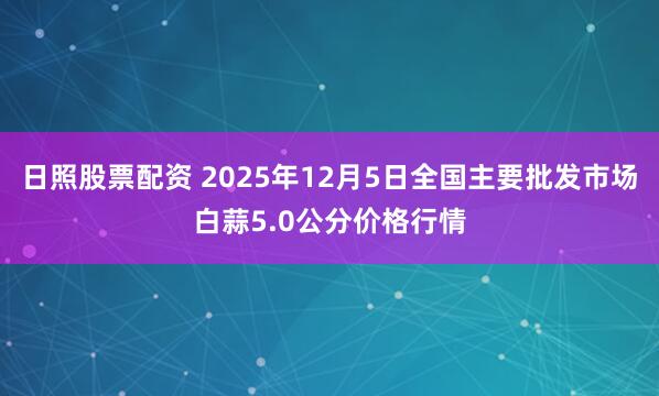 日照股票配资 2025年12月5日全国主要批发市场白蒜5.0公分价格行情