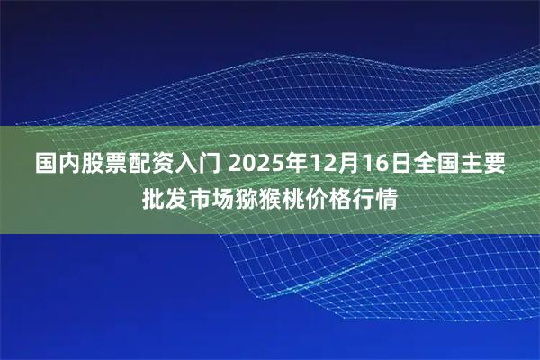 国内股票配资入门 2025年12月16日全国主要批发市场猕猴桃价格行情