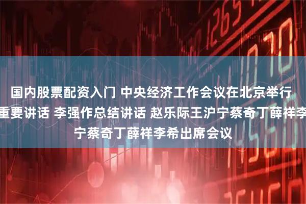 国内股票配资入门 中央经济工作会议在北京举行 习近平发表重要讲话 李强作总结讲话 赵乐际王沪宁蔡奇丁薛祥李希出席会议